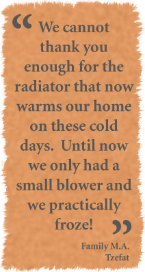 We cannot thank you enough for the radiator that now warms our home on these cold days. Until now we only had a small blower and we practically froze. - Family M.A. - Tzefat 